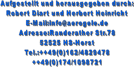 Aufgestellt und herausgegeben durch:
Robert Diart und Herbert Heinricht
E-Mail:info@aerogele.de
Adresse:Randerather Str.78
52525 HS-Horst
Tel.:++49(0)162/4829478
++49(0)174/1098721